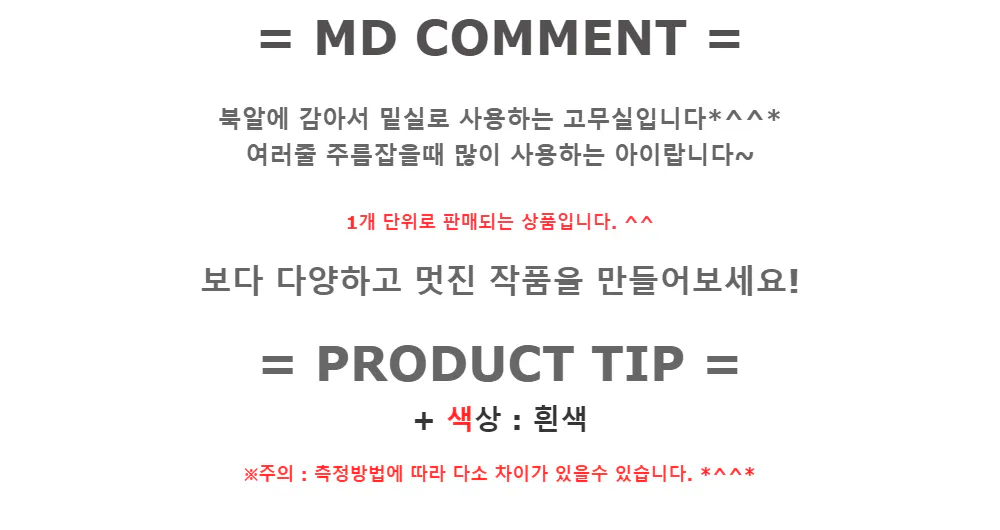 = MD COMMENT =북알에 감아서 밑실로 사용하는 고무실입니다*^^*
여러줄 주름잡을때 많이 사용하는 아이랍니다~1개 단위로 판매되는 상품입니다. ^^보다 다양하고 멋진 작품을 만들어보세요!
= PRODUCT TIP
 =+ 색상 : 흰색※주의 : 측정방법에 따라 다소 차이가 있을수 있습니다.  *^^*