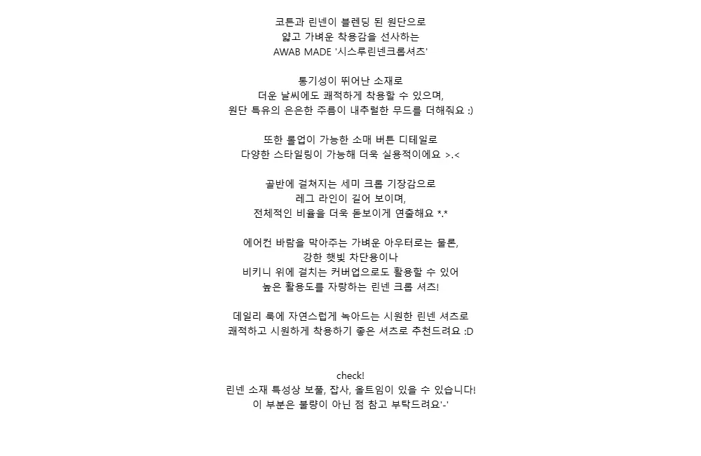 코튼과 린넨이 블렌딩 된 원단으로얇고 가벼운 착용감을 선사하는AWAB MADE 시스루린넨크롭셔츠통기성이 뛰어난 소재로더운 날씨에도 쾌적하게 착용할 수 있으며,원단 특유의 은은한 주름이 내추럴한 무드를 더해줘요 :)또한 롤업이 가능한 소매 버튼 디테일로다양한 스타일링이 가능해 더욱 실용적이에요 >.<골반에 걸쳐지는 세미 크롭 기장감으로레그 라인이 길어 보이며,전체적인 비율을 더욱 돋보이게 연출해요 *.*에어컨 바람을 막아주는 가벼운 아우터로는 물론,강한 햇빛 차단용이나비키니 위에 걸치는 커버업으로도 활용할 수 있어높은 활용도를 자랑하는 린넨 크롭 셔츠!데일리 룩에 자연스럽게 녹아드는 시원한 린넨 셔츠로쾌적하고 시원하게 착용하기 좋은 셔츠로 추천드려요 :Dcheck!린넨 소재 특성상 보풀, 잡사, 올트임이 있을 수 있습니다!이 부분은 불량이 아닌 점 참고 부탁드려요-